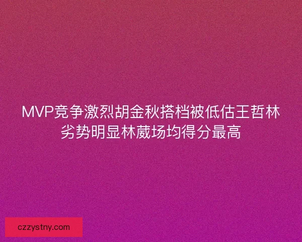 MVP竞争激烈胡金秋搭档被低估王哲林劣势明显林葳场均得分最高