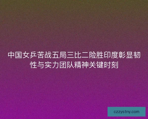 中国女乒苦战五局三比二险胜印度彰显韧性与实力团队精神关键时刻