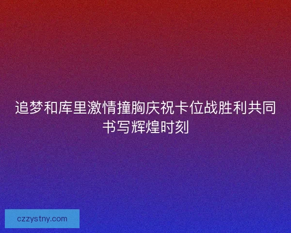 追梦和库里激情撞胸庆祝卡位战胜利共同书写辉煌时刻
