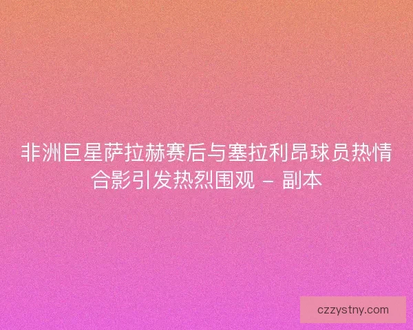 非洲巨星萨拉赫赛后与塞拉利昂球员热情合影引发热烈围观 - 副本