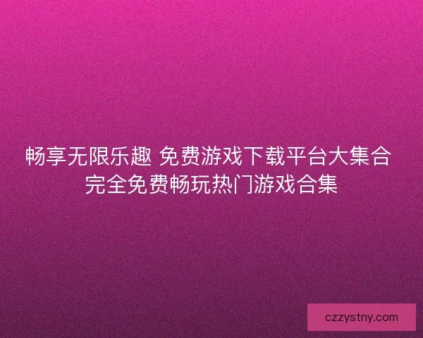 畅享无限乐趣 免费游戏下载平台大集合 完全免费畅玩热门游戏合集