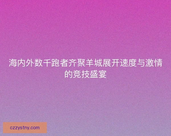 海内外数千跑者齐聚羊城展开速度与激情的竞技盛宴
