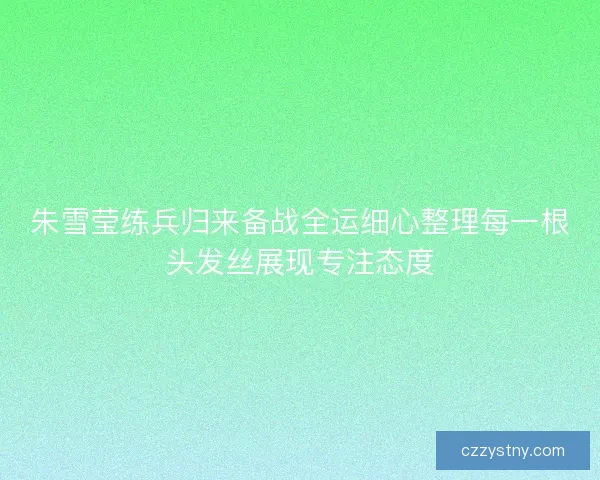 朱雪莹练兵归来备战全运细心整理每一根头发丝展现专注态度